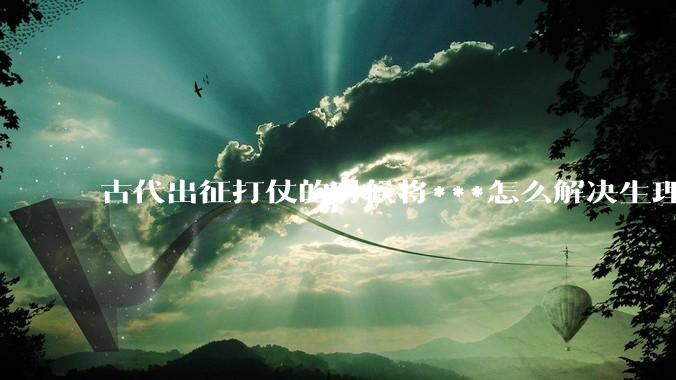 古代出征打仗的时候将***怎么解决生理饥渴的？