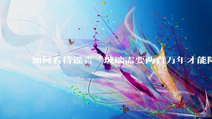 如何看待谣言“玻璃需要两百万年才能降解，应该抵制”？