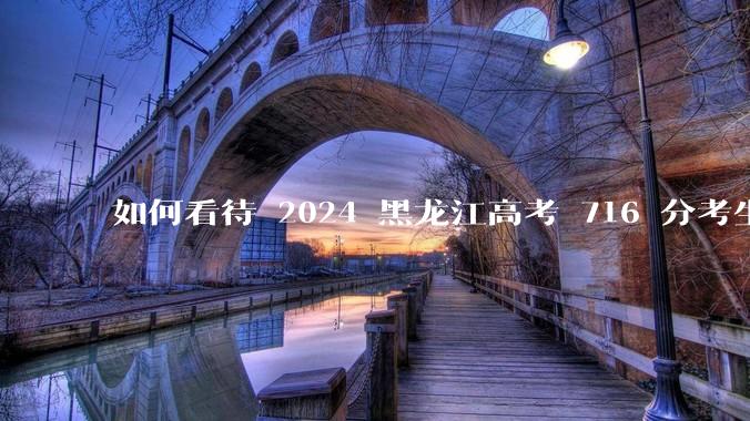 如何看待 2024 黑龙江高考 716 分考生被国防科大录取？
