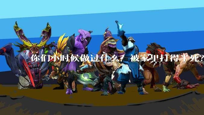 你们小时候做过什么，被家里打得半死？