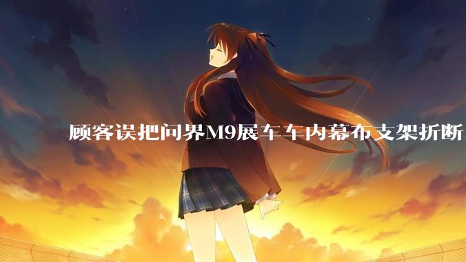 顾客误把问界M9展车车内幕布支架折断，被要求赔偿7000-10000元，你怎么看？