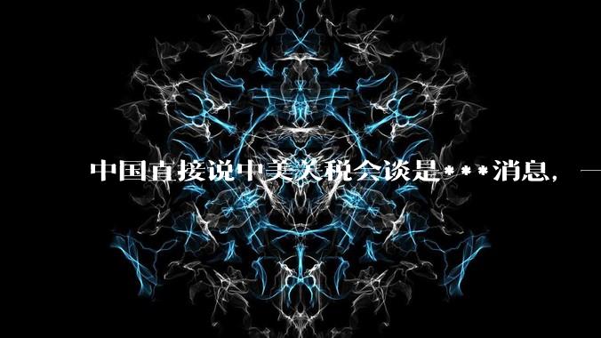 中国直接说中美关税会谈是***消息，一点面子台阶不给懂王，意味着什么？