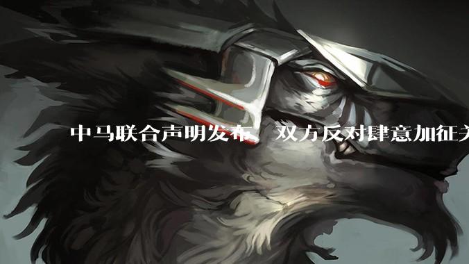 中马联合声明发布，双方反对肆意加征关税等违反世界贸易组织规则的单边贸易限制，还有哪些信息值得关注？