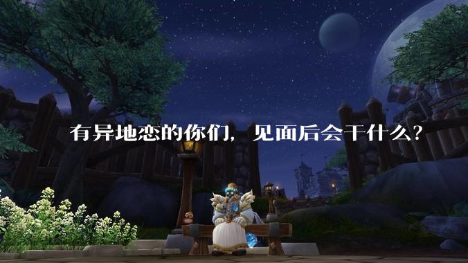 有异地恋的你们，见面后会干什么？