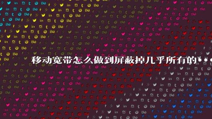 移动宽带怎么做到屏蔽掉几乎所有的***的？联通电信为什么不这么做？