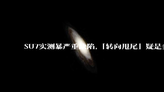 SU7实测暴严重缺陷,「转向甩尾」疑是多起事故元凶吗?