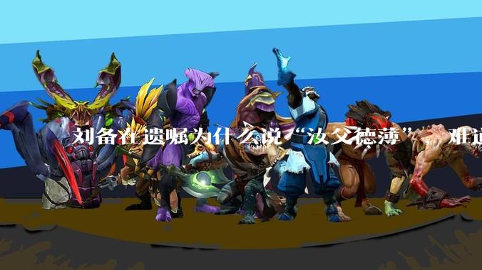 刘备在遗嘱为什么说“汝父德薄”，难道是自己真有不为人知的黑历史？